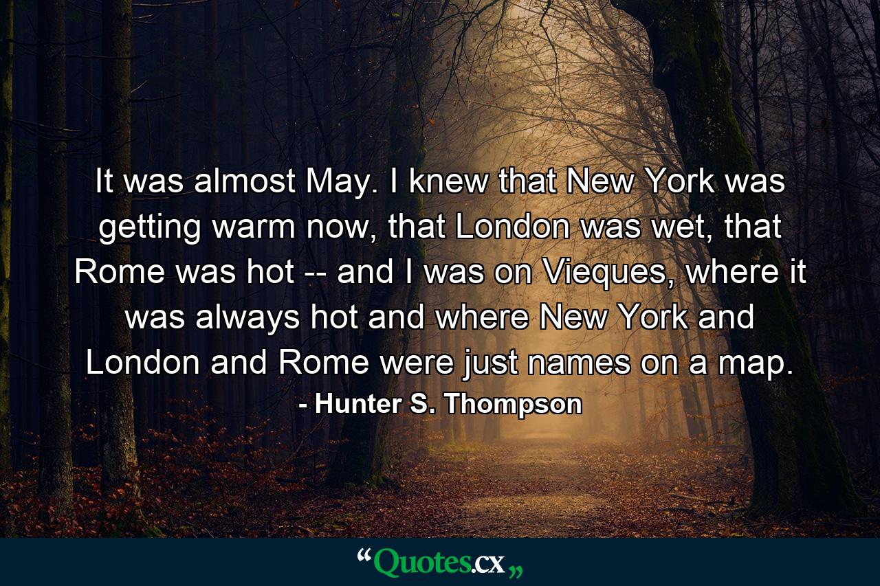 It was almost May. I knew that New York was getting warm now, that London was wet, that Rome was hot -- and I was on Vieques, where it was always hot and where New York and London and Rome were just names on a map. - Quote by Hunter S. Thompson