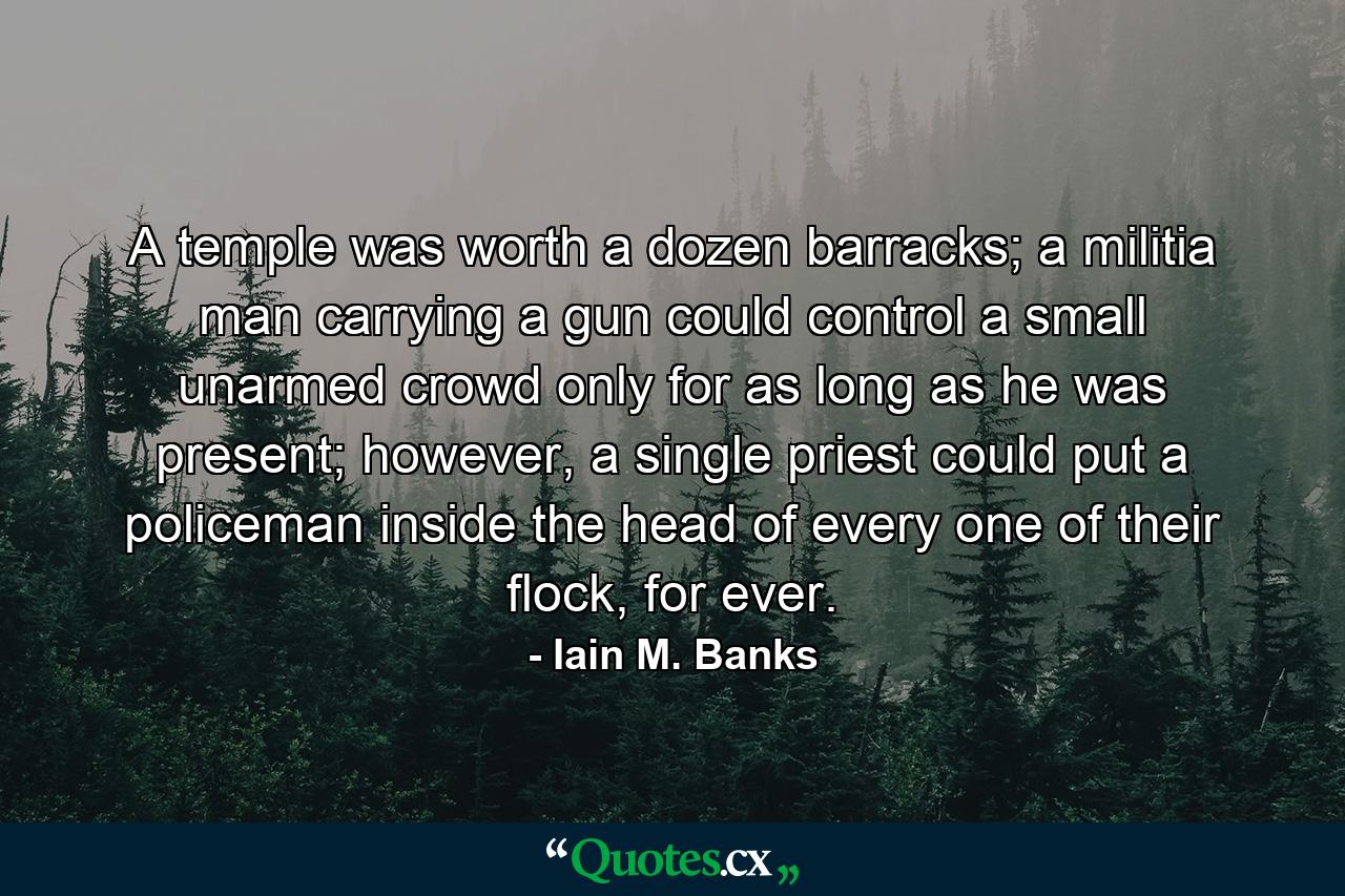 A temple was worth a dozen barracks; a militia man carrying a gun could control a small unarmed crowd only for as long as he was present; however, a single priest could put a policeman inside the head of every one of their flock, for ever. - Quote by Iain M. Banks