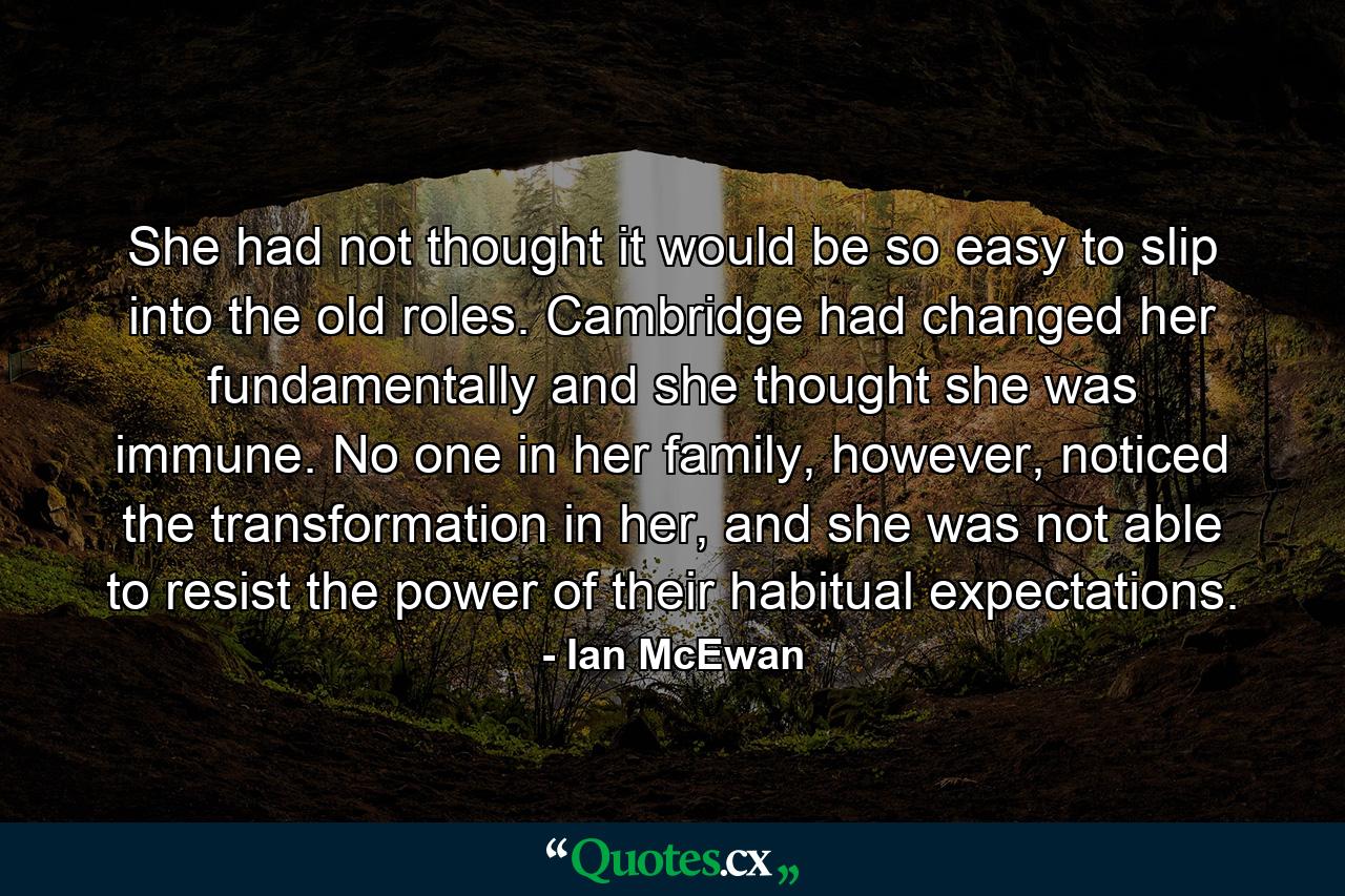 She had not thought it would be so easy to slip into the old roles. Cambridge had changed her fundamentally and she thought she was immune. No one in her family, however, noticed the transformation in her, and she was not able to resist the power of their habitual expectations. - Quote by Ian McEwan