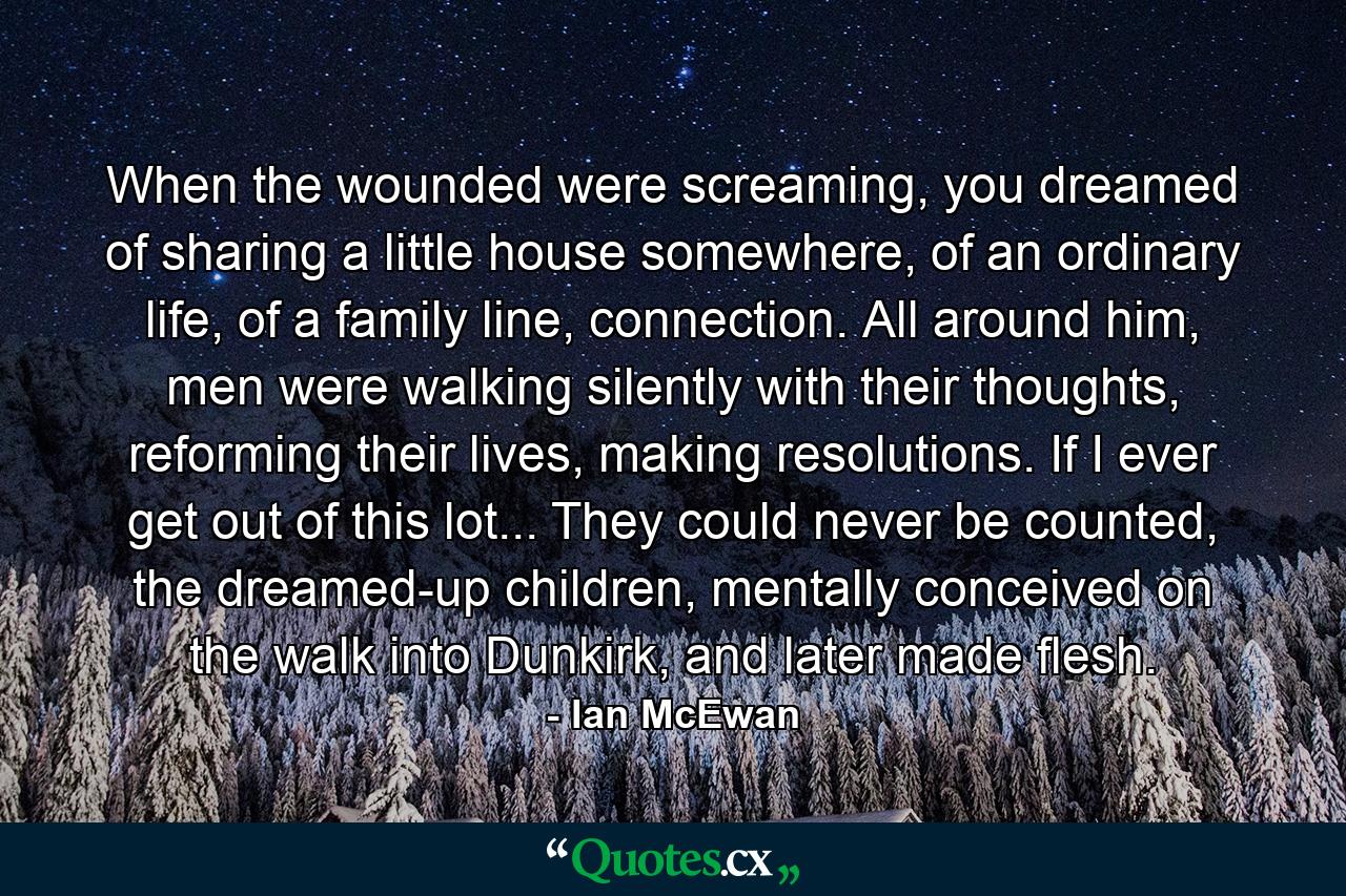 When the wounded were screaming, you dreamed of sharing a little house somewhere, of an ordinary life, of a family line, connection. All around him, men were walking silently with their thoughts, reforming their lives, making resolutions. If I ever get out of this lot... They could never be counted, the dreamed-up children, mentally conceived on the walk into Dunkirk, and later made flesh. - Quote by Ian McEwan