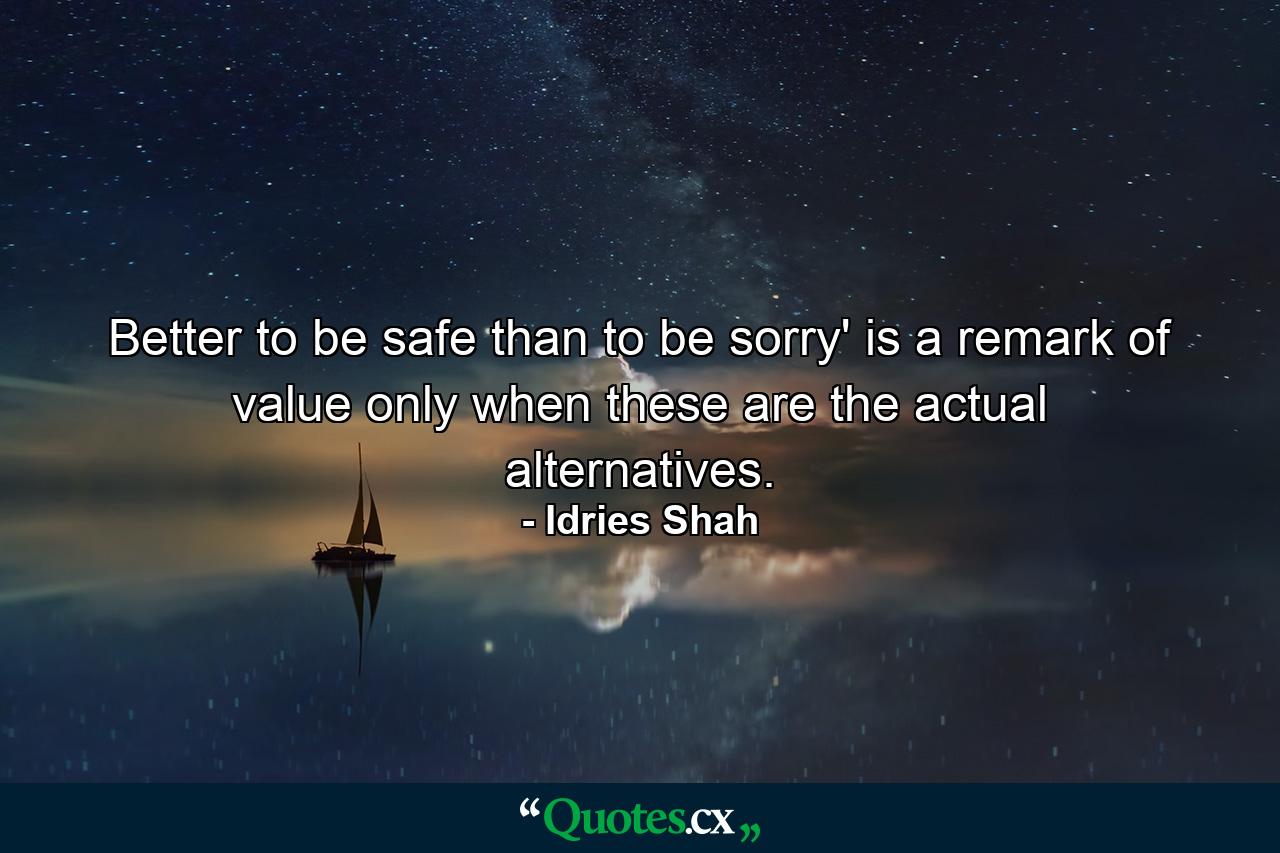 Better to be safe than to be sorry' is a remark of value only when these are the actual alternatives. - Quote by Idries Shah