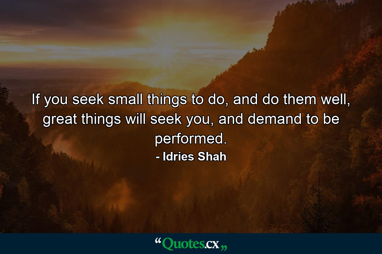 If you seek small things to do, and do them well, great things will seek you, and demand to be performed. - Quote by Idries Shah