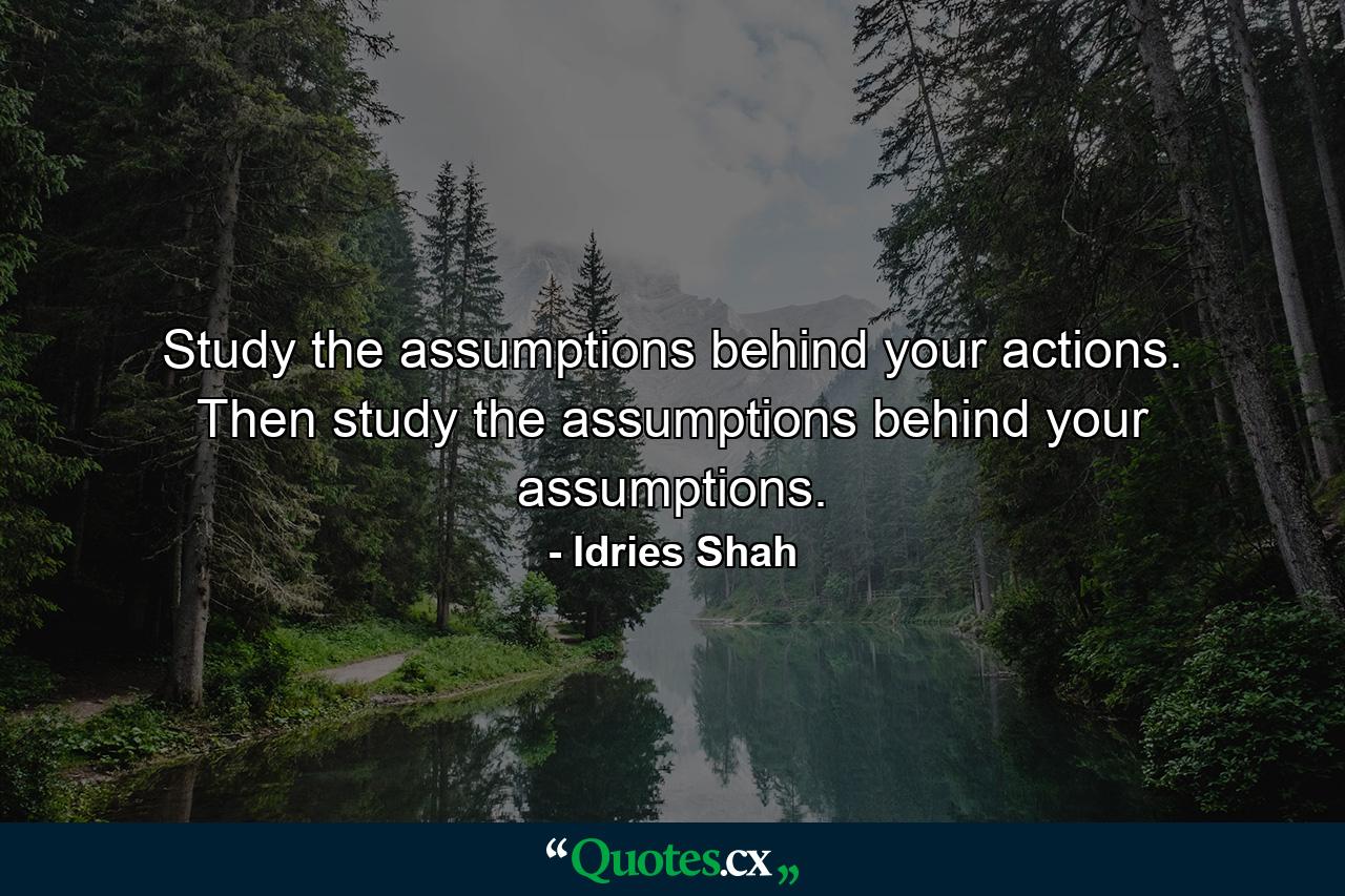 Study the assumptions behind your actions. Then study the assumptions behind your assumptions. - Quote by Idries Shah