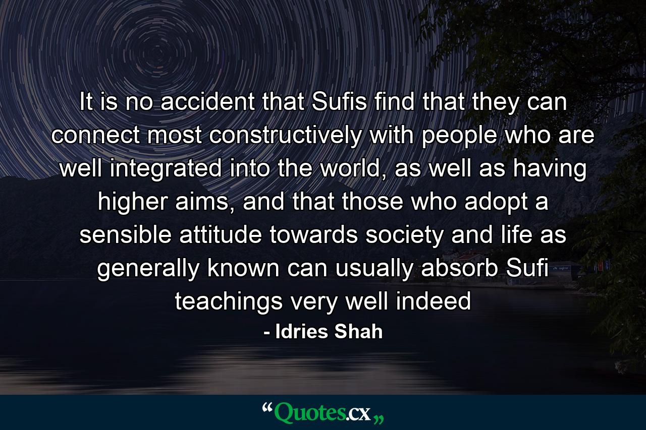 It is no accident that Sufis find that they can connect most constructively with people who are well integrated into the world, as well as having higher aims, and that those who adopt a sensible attitude towards society and life as generally known can usually absorb Sufi teachings very well indeed - Quote by Idries Shah