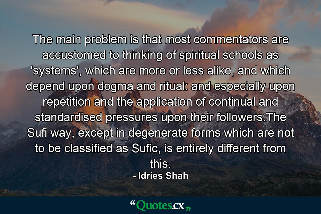 The main problem is that most commentators are accustomed to thinking of spiritual schools as 'systems', which are more or less alike, and which depend upon dogma and ritual: and especially upon repetition and the application of continual and standardised pressures upon their followers.The Sufi way, except in degenerate forms which are not to be classified as Sufic, is entirely different from this. - Quote by Idries Shah