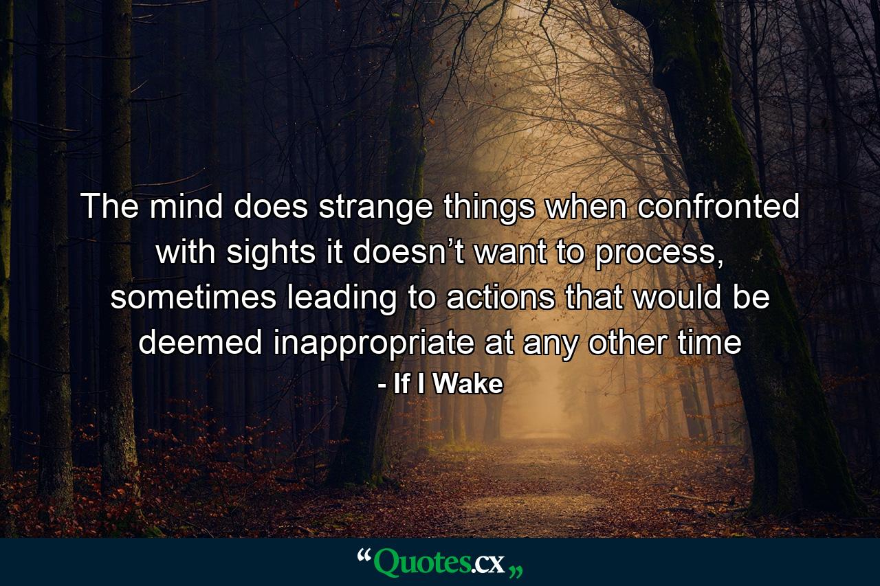 The mind does strange things when confronted with sights it doesn’t want to process, sometimes leading to actions that would be deemed inappropriate at any other time - Quote by If I Wake