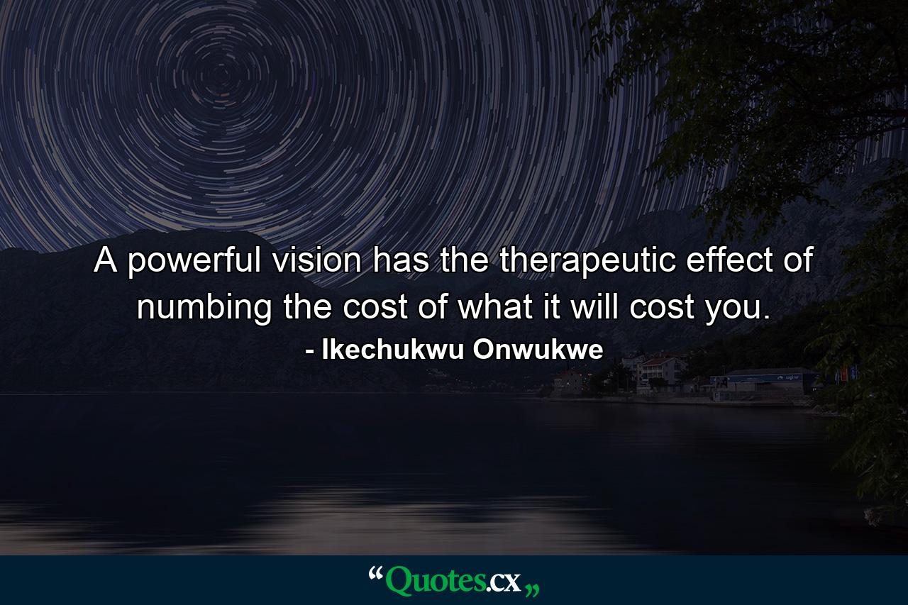 A powerful vision has the therapeutic effect of numbing the cost of what it will cost you. - Quote by Ikechukwu Onwukwe