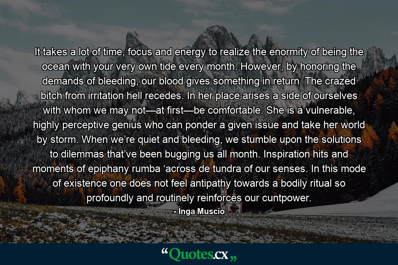 It takes a lot of time, focus and energy to realize the enormity of being the ocean with your very own tide every month. However, by honoring the demands of bleeding, our blood gives something in return. The crazed bitch from irritation hell recedes. In her place arises a side of ourselves with whom we may not—at first—be comfortable. She is a vulnerable, highly perceptive genius who can ponder a given issue and take her world by storm. When we’re quiet and bleeding, we stumble upon the solutions to dilemmas that’ve been bugging us all month. Inspiration hits and moments of epiphany rumba ‘across de tundra of our senses. In this mode of existence one does not feel antipathy towards a bodily ritual so profoundly and routinely reinforces our cuntpower. - Quote by Inga Muscio