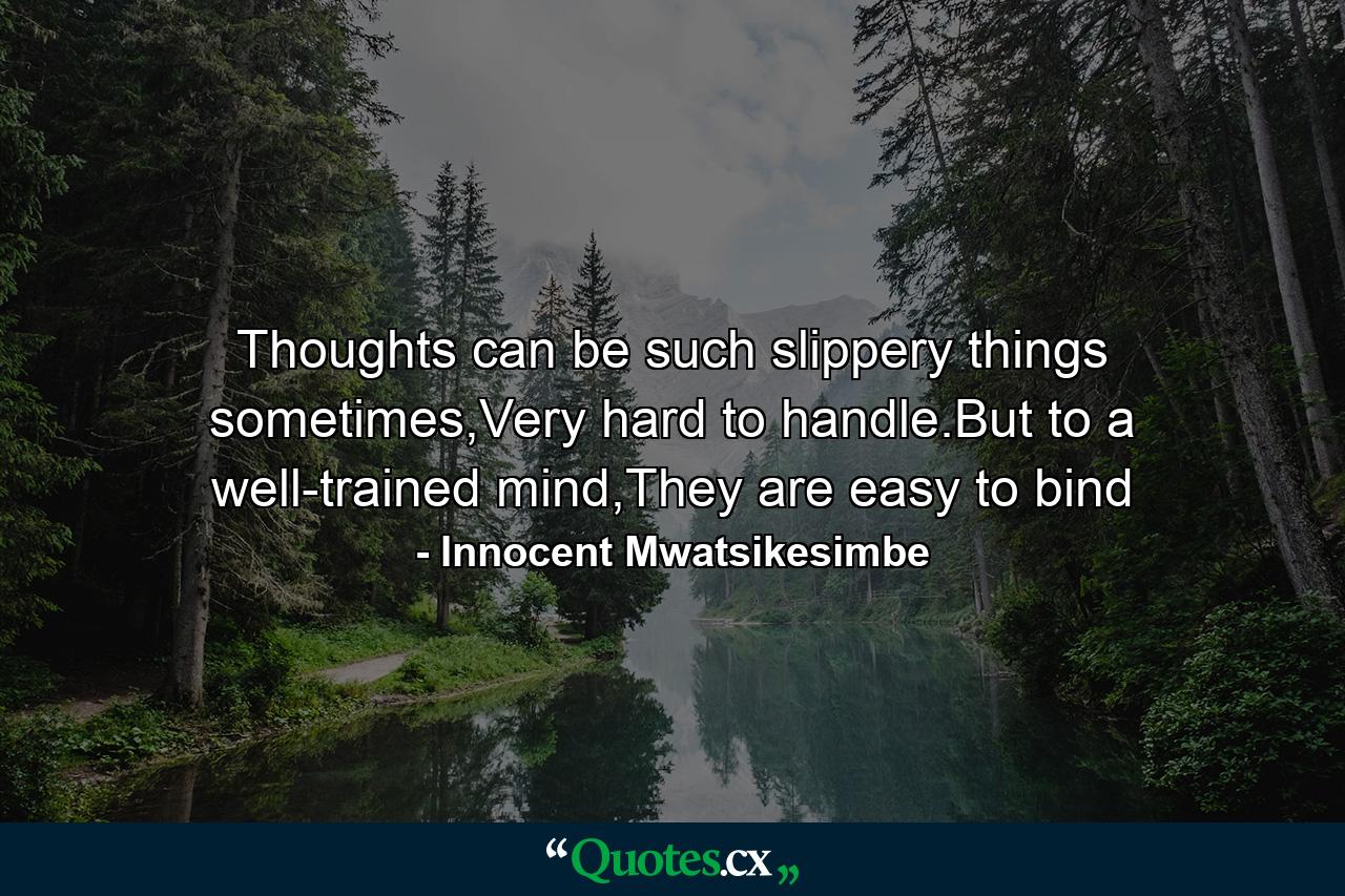 Thoughts can be such slippery things sometimes,Very hard to handle.But to a well-trained mind,They are easy to bind - Quote by Innocent Mwatsikesimbe