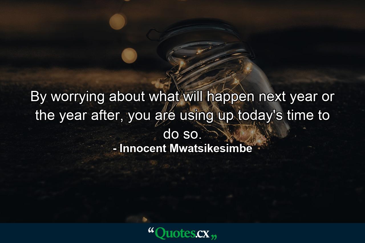 By worrying about what will happen next year or the year after, you are using up today's time to do so. - Quote by Innocent Mwatsikesimbe