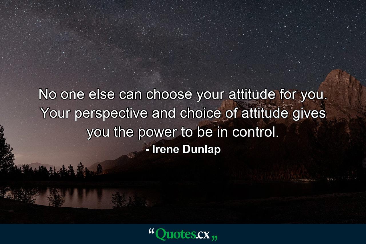 No one else can choose your attitude for you. Your perspective and choice of attitude gives you the power to be in control. - Quote by Irene Dunlap