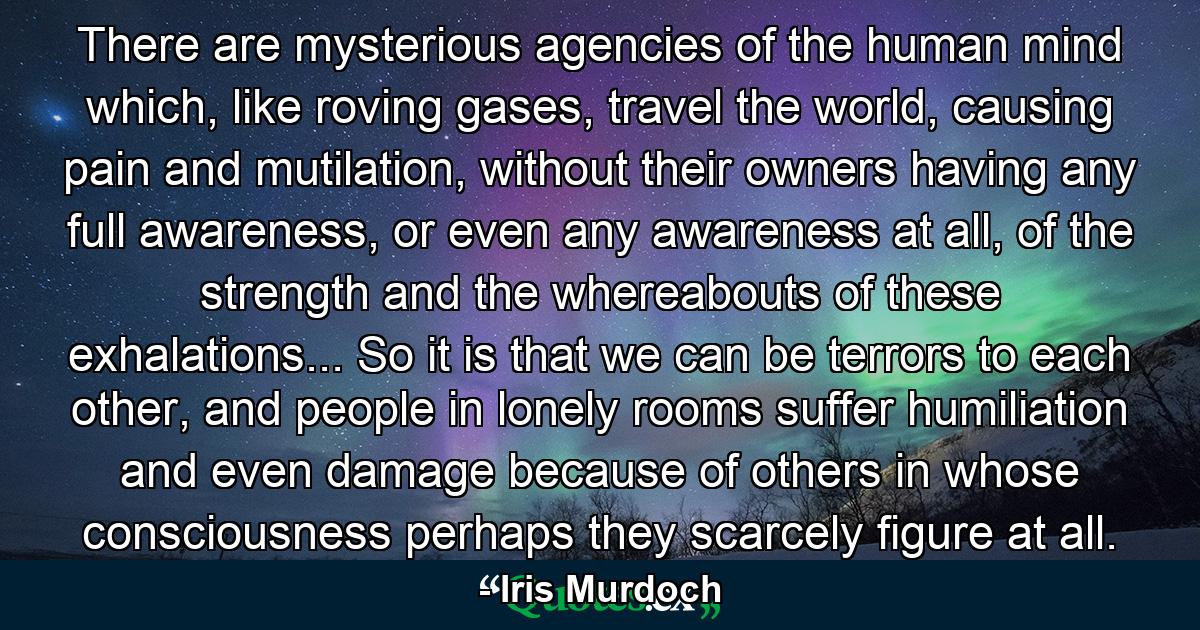 There are mysterious agencies of the human mind which, like roving gases, travel the world, causing pain and mutilation, without their owners having any full awareness, or even any awareness at all, of the strength and the whereabouts of these exhalations... So it is that we can be terrors to each other, and people in lonely rooms suffer humiliation and even damage because of others in whose consciousness perhaps they scarcely figure at all. - Quote by Iris Murdoch