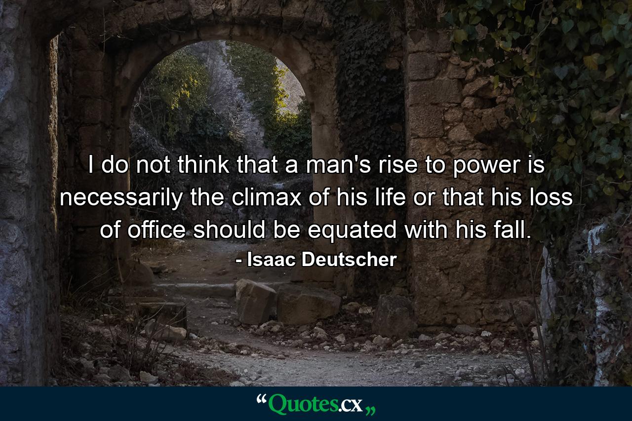 I do not think that a man's rise to power is necessarily the climax of his life or that his loss of office should be equated with his fall. - Quote by Isaac Deutscher