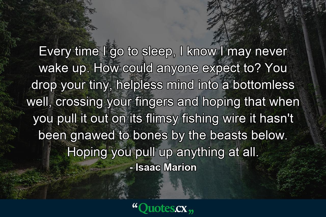 Every time I go to sleep, I know I may never wake up. How could anyone expect to? You drop your tiny, helpless mind into a bottomless well, crossing your fingers and hoping that when you pull it out on its flimsy fishing wire it hasn't been gnawed to bones by the beasts below. Hoping you pull up anything at all. - Quote by Isaac Marion