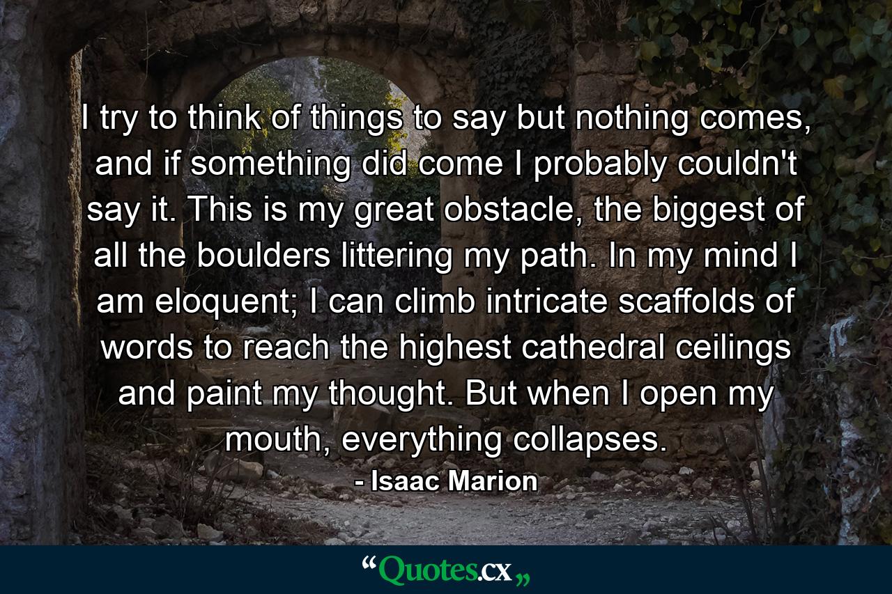 I try to think of things to say but nothing comes, and if something did come I probably couldn't say it. This is my great obstacle, the biggest of all the boulders littering my path. In my mind I am eloquent; I can climb intricate scaffolds of words to reach the highest cathedral ceilings and paint my thought. But when I open my mouth, everything collapses. - Quote by Isaac Marion