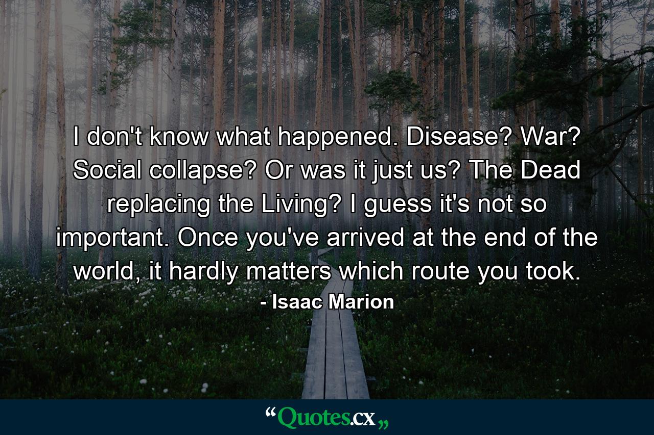 I don't know what happened. Disease? War? Social collapse? Or was it just us? The Dead replacing the Living? I guess it's not so important. Once you've arrived at the end of the world, it hardly matters which route you took. - Quote by Isaac Marion