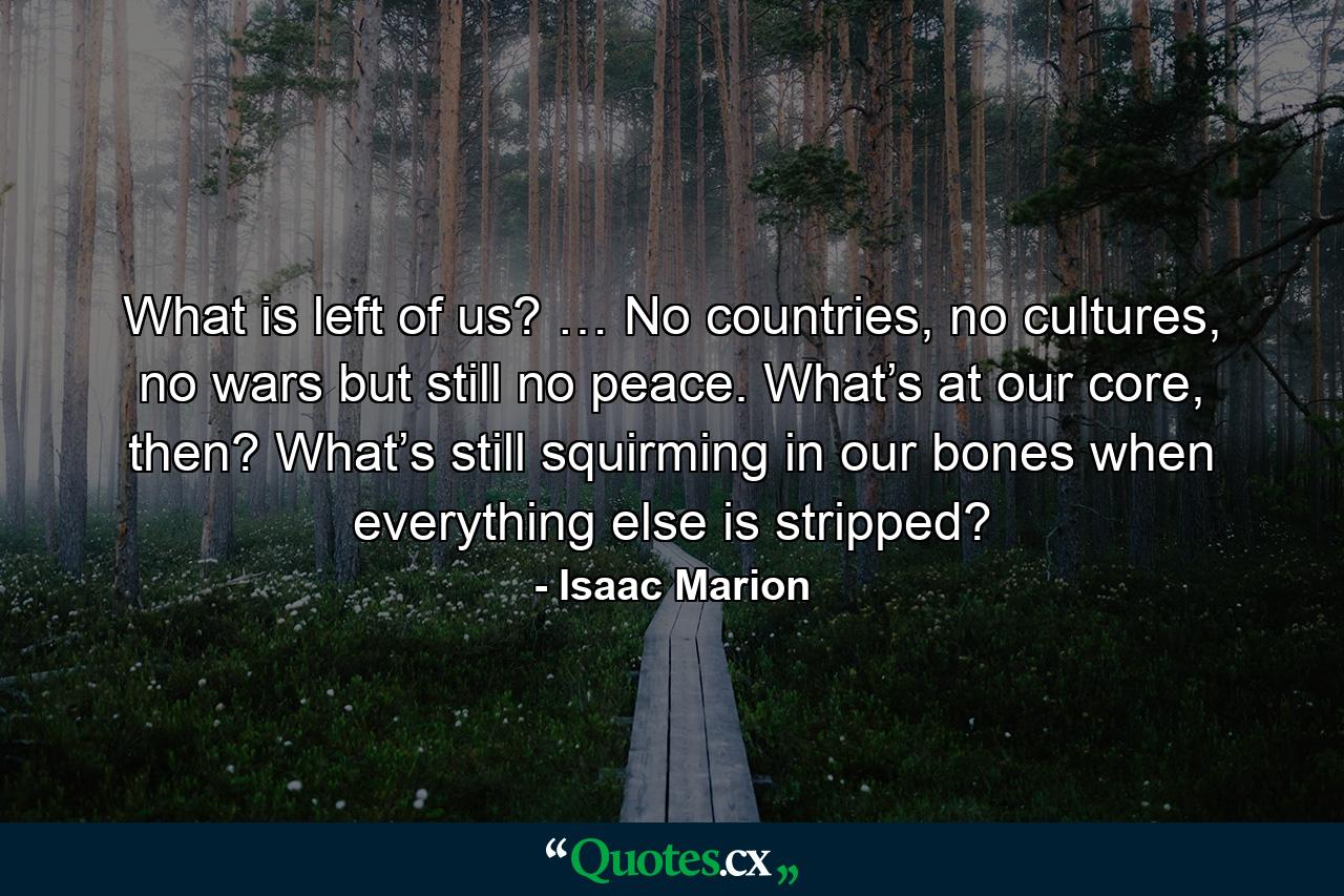 What is left of us? … No countries, no cultures, no wars but still no peace. What’s at our core, then? What’s still squirming in our bones when everything else is stripped? - Quote by Isaac Marion