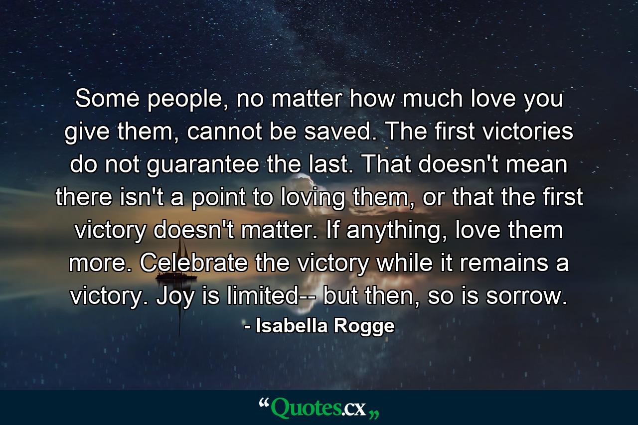 Some people, no matter how much love you give them, cannot be saved. The first victories do not guarantee the last. That doesn't mean there isn't a point to loving them, or that the first victory doesn't matter. If anything, love them more. Celebrate the victory while it remains a victory. Joy is limited-- but then, so is sorrow. - Quote by Isabella Rogge