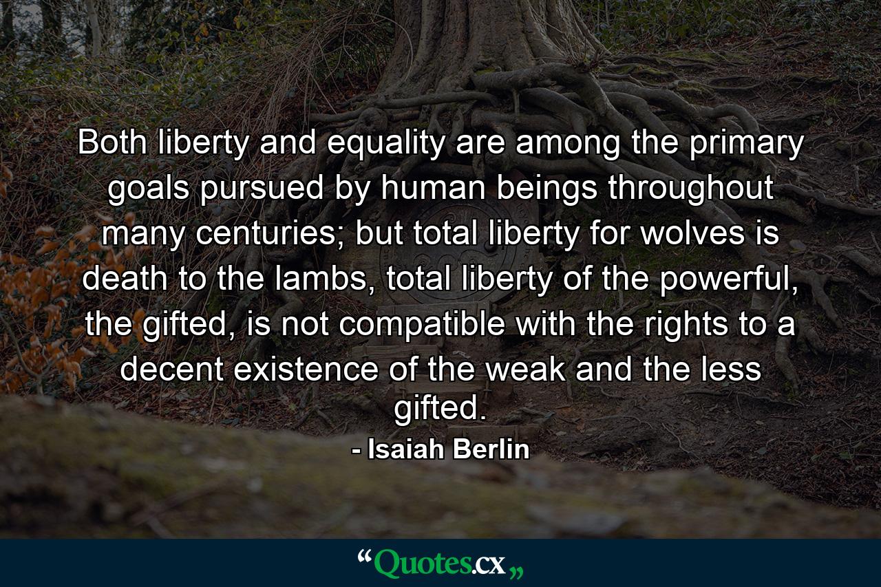 Both liberty and equality are among the primary goals pursued by human beings throughout many centuries; but total liberty for wolves is death to the lambs, total liberty of the powerful, the gifted, is not compatible with the rights to a decent existence of the weak and the less gifted. - Quote by Isaiah Berlin