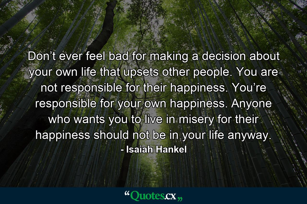 Don’t ever feel bad for making a decision about your own life that upsets other people. You are not responsible for their happiness. You’re responsible for your own happiness. Anyone who wants you to live in misery for their happiness should not be in your life anyway. - Quote by Isaiah Hankel