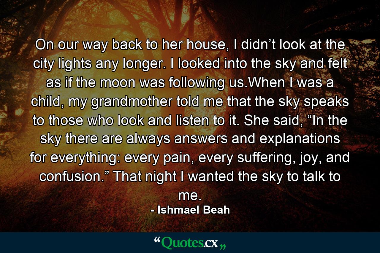 On our way back to her house, I didn’t look at the city lights any longer. I looked into the sky and felt as if the moon was following us.When I was a child, my grandmother told me that the sky speaks to those who look and listen to it. She said, “In the sky there are always answers and explanations for everything: every pain, every suffering, joy, and confusion.” That night I wanted the sky to talk to me. - Quote by Ishmael Beah