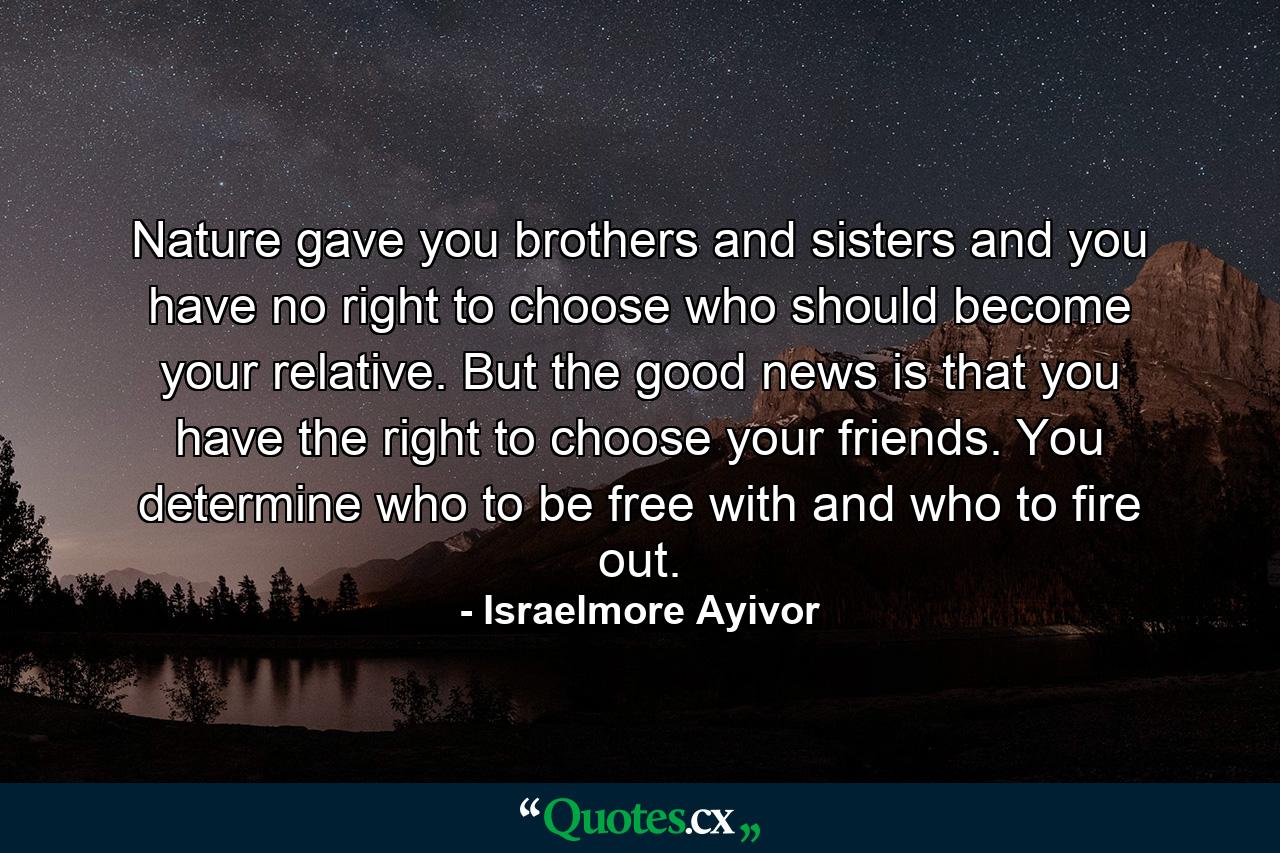 Nature gave you brothers and sisters and you have no right to choose who should become your relative. But the good news is that you have the right to choose your friends. You determine who to be free with and who to fire out. - Quote by Israelmore Ayivor