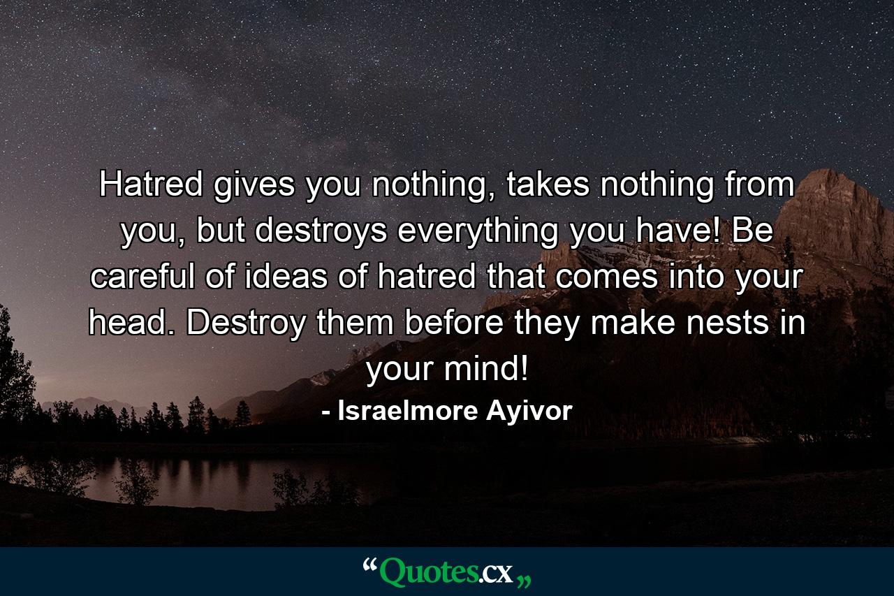 Hatred gives you nothing, takes nothing from you, but destroys everything you have! Be careful of ideas of hatred that comes into your head. Destroy them before they make nests in your mind! - Quote by Israelmore Ayivor