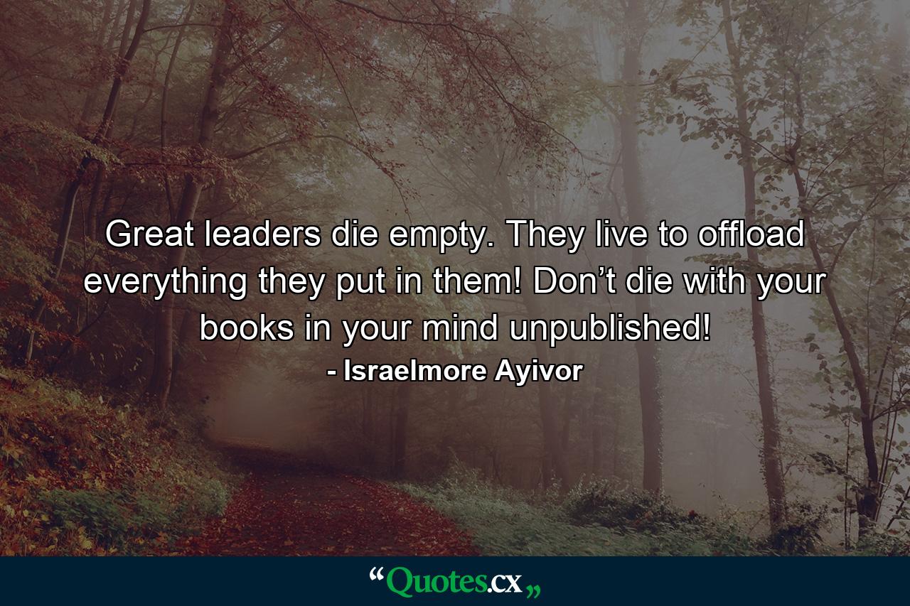 Great leaders die empty. They live to offload everything they put in them! Don’t die with your books in your mind unpublished! - Quote by Israelmore Ayivor