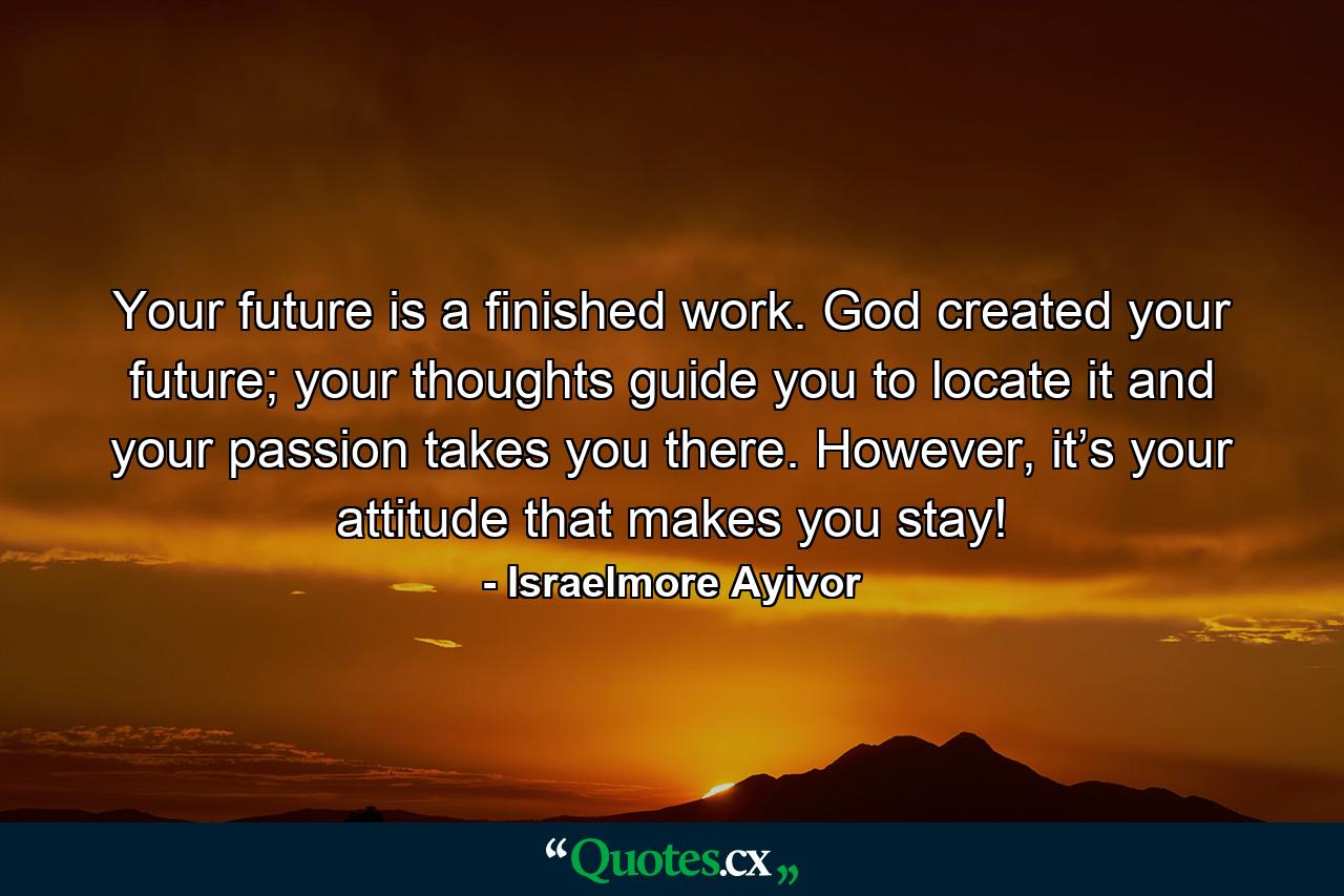 Your future is a finished work. God created your future; your thoughts guide you to locate it and your passion takes you there. However, it’s your attitude that makes you stay! - Quote by Israelmore Ayivor