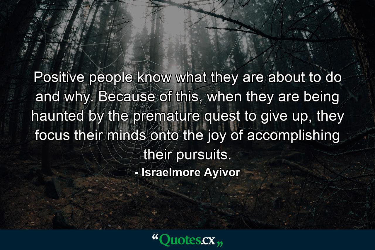 Positive people know what they are about to do and why. Because of this, when they are being haunted by the premature quest to give up, they focus their minds onto the joy of accomplishing their pursuits. - Quote by Israelmore Ayivor