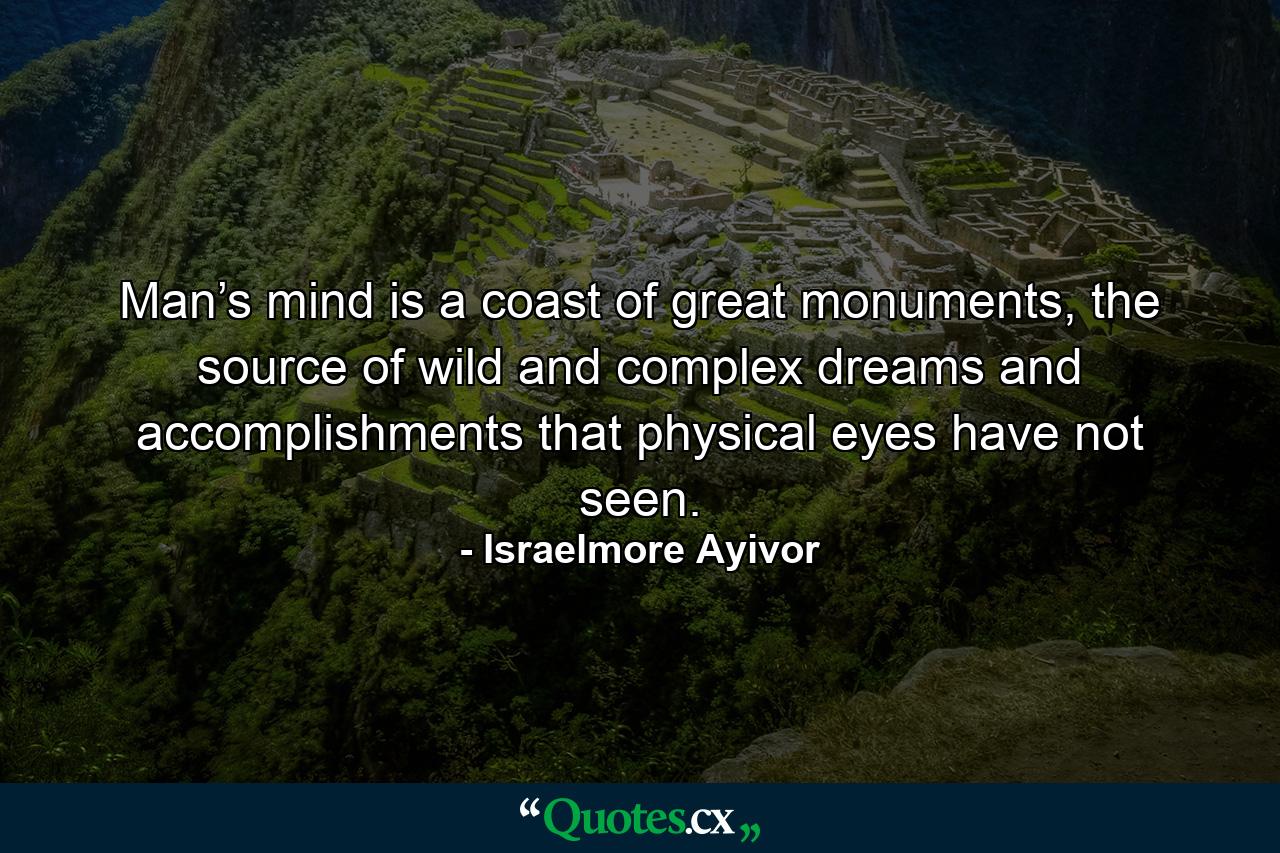 Man’s mind is a coast of great monuments, the source of wild and complex dreams and accomplishments that physical eyes have not seen. - Quote by Israelmore Ayivor