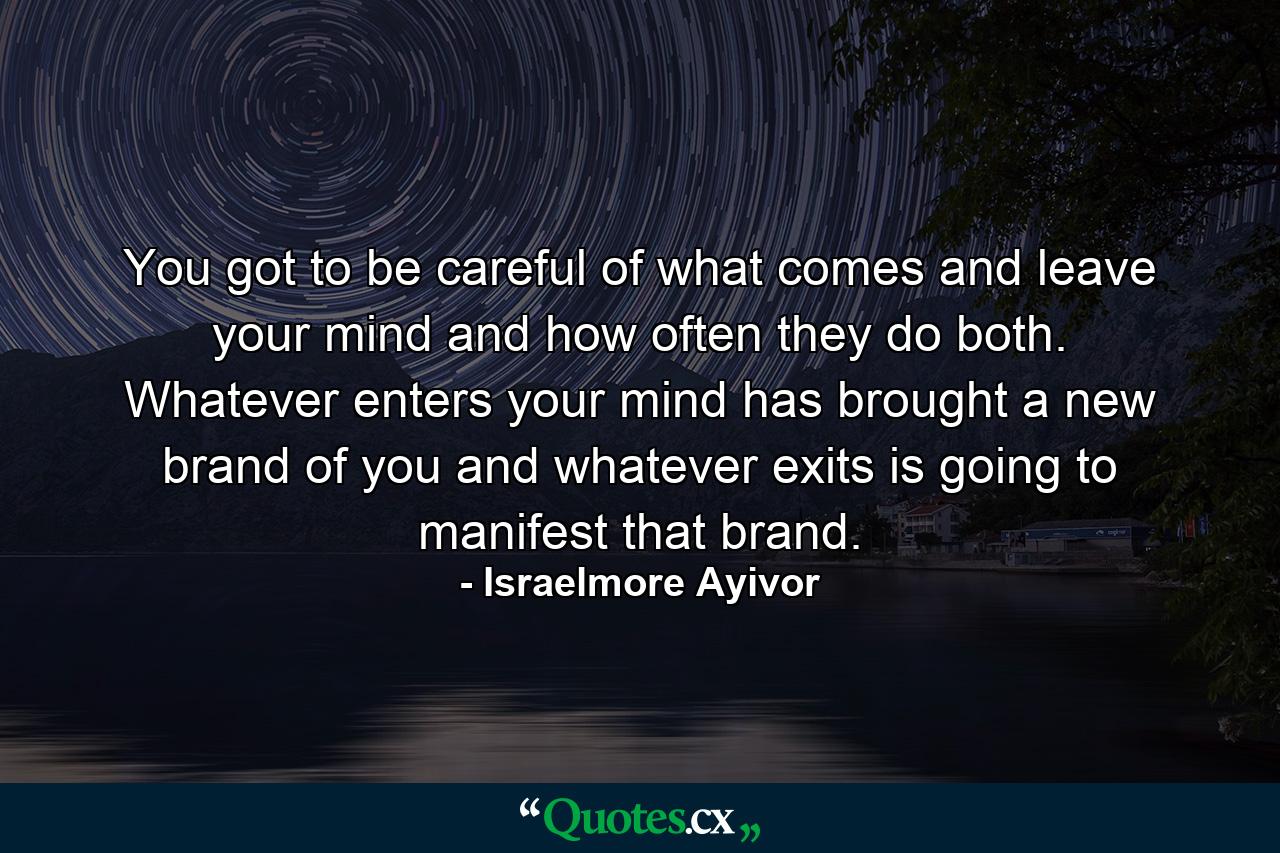 You got to be careful of what comes and leave your mind and how often they do both. Whatever enters your mind has brought a new brand of you and whatever exits is going to manifest that brand. - Quote by Israelmore Ayivor