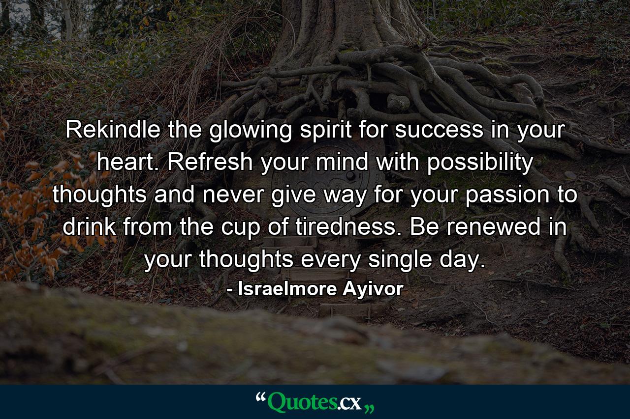 Rekindle the glowing spirit for success in your heart. Refresh your mind with possibility thoughts and never give way for your passion to drink from the cup of tiredness. Be renewed in your thoughts every single day. - Quote by Israelmore Ayivor