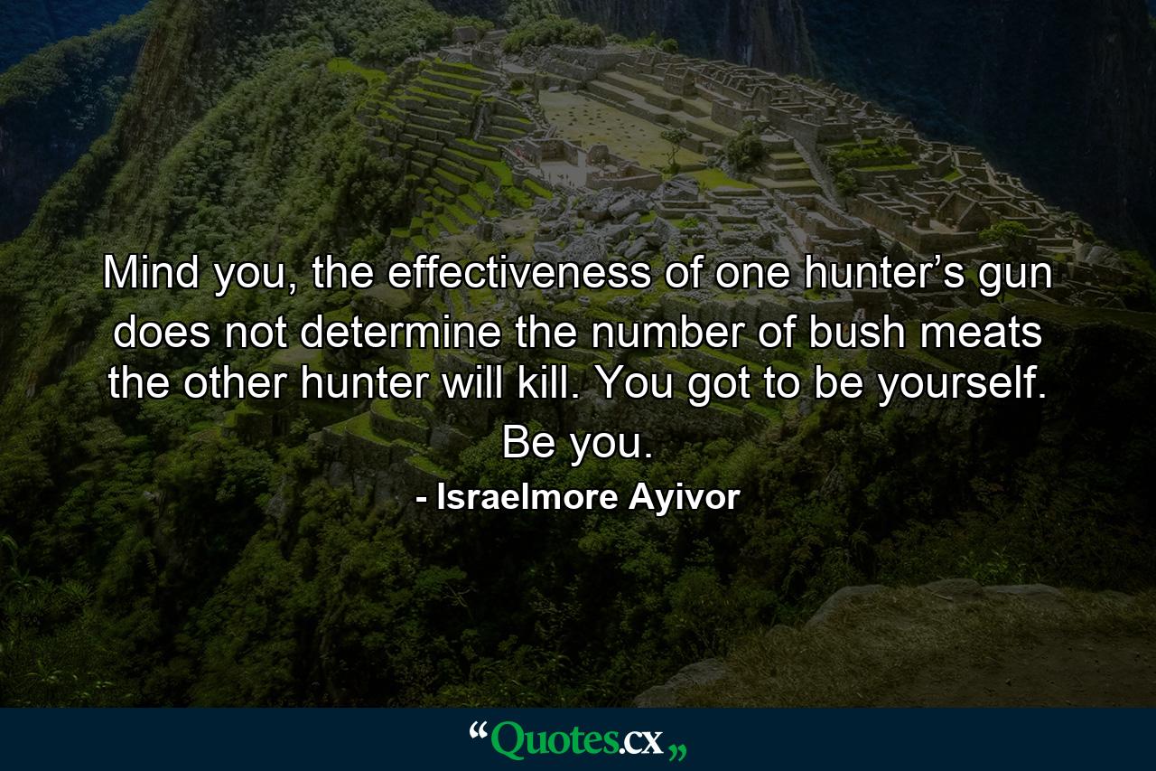 Mind you, the effectiveness of one hunter’s gun does not determine the number of bush meats the other hunter will kill. You got to be yourself. Be you. - Quote by Israelmore Ayivor