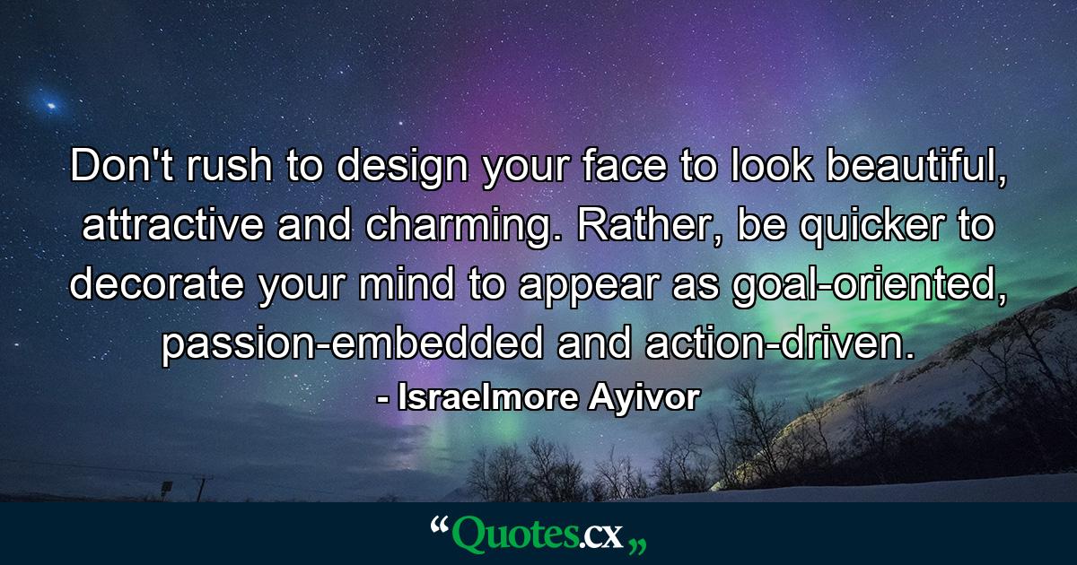 Don't rush to design your face to look beautiful, attractive and charming. Rather, be quicker to decorate your mind to appear as goal-oriented, passion-embedded and action-driven. - Quote by Israelmore Ayivor