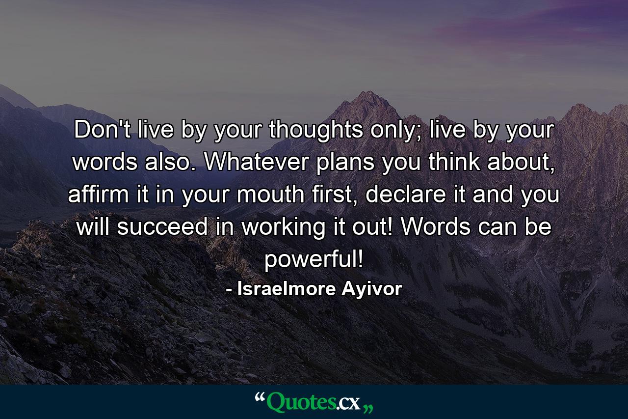 Don't live by your thoughts only; live by your words also. Whatever plans you think about, affirm it in your mouth first, declare it and you will succeed in working it out! Words can be powerful! - Quote by Israelmore Ayivor