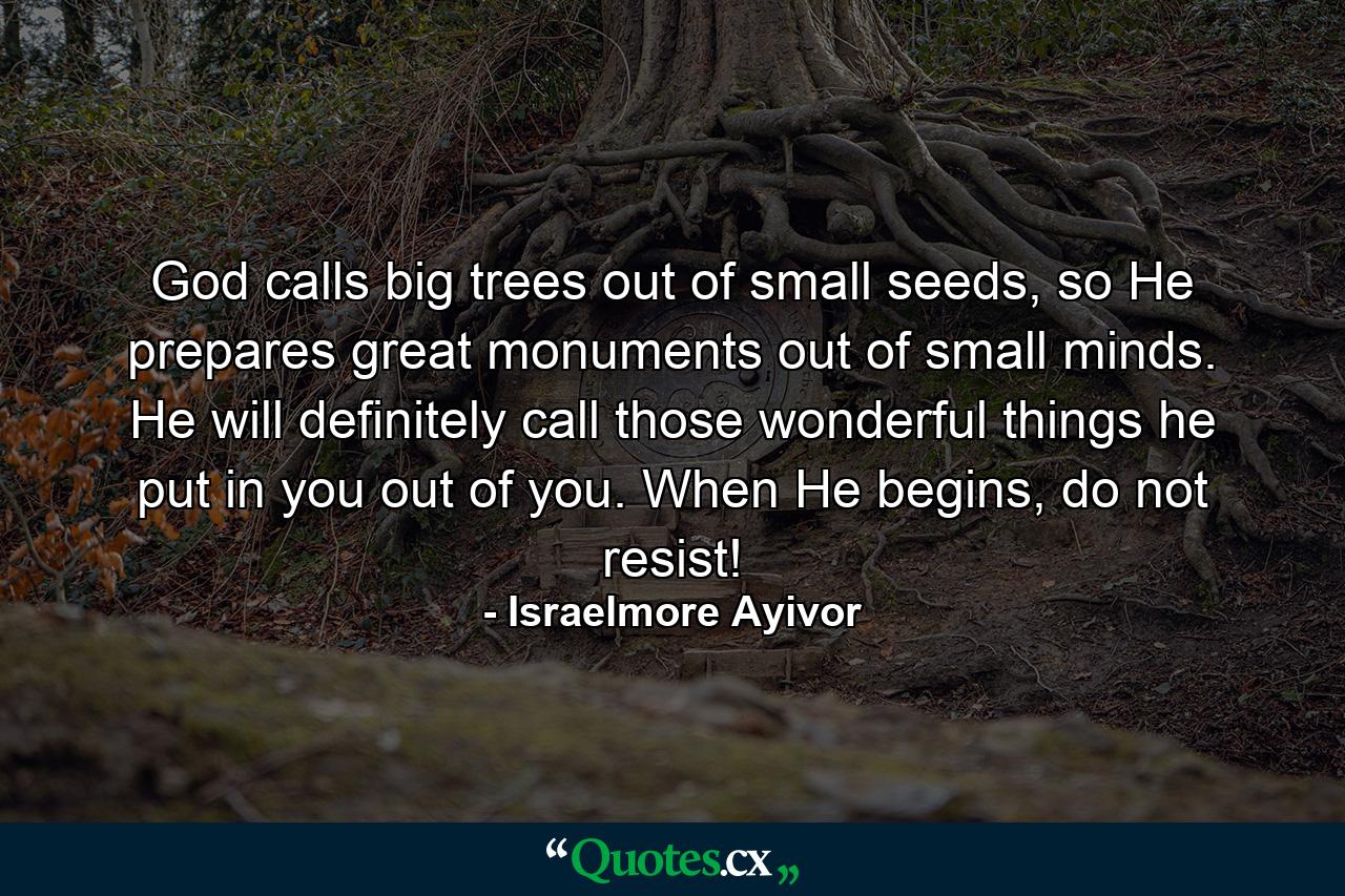 God calls big trees out of small seeds, so He prepares great monuments out of small minds. He will definitely call those wonderful things he put in you out of you. When He begins, do not resist! - Quote by Israelmore Ayivor