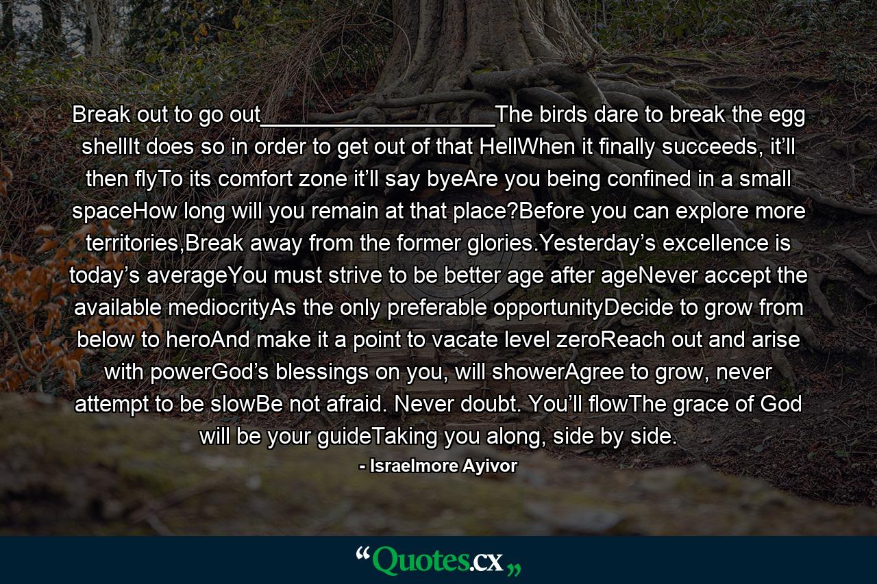 Break out to go out___________________The birds dare to break the egg shellIt does so in order to get out of that HellWhen it finally succeeds, it’ll then flyTo its comfort zone it’ll say byeAre you being confined in a small spaceHow long will you remain at that place?Before you can explore more territories,Break away from the former glories.Yesterday’s excellence is today’s averageYou must strive to be better age after ageNever accept the available mediocrityAs the only preferable opportunityDecide to grow from below to heroAnd make it a point to vacate level zeroReach out and arise with powerGod’s blessings on you, will showerAgree to grow, never attempt to be slowBe not afraid. Never doubt. You’ll flowThe grace of God will be your guideTaking you along, side by side. - Quote by Israelmore Ayivor