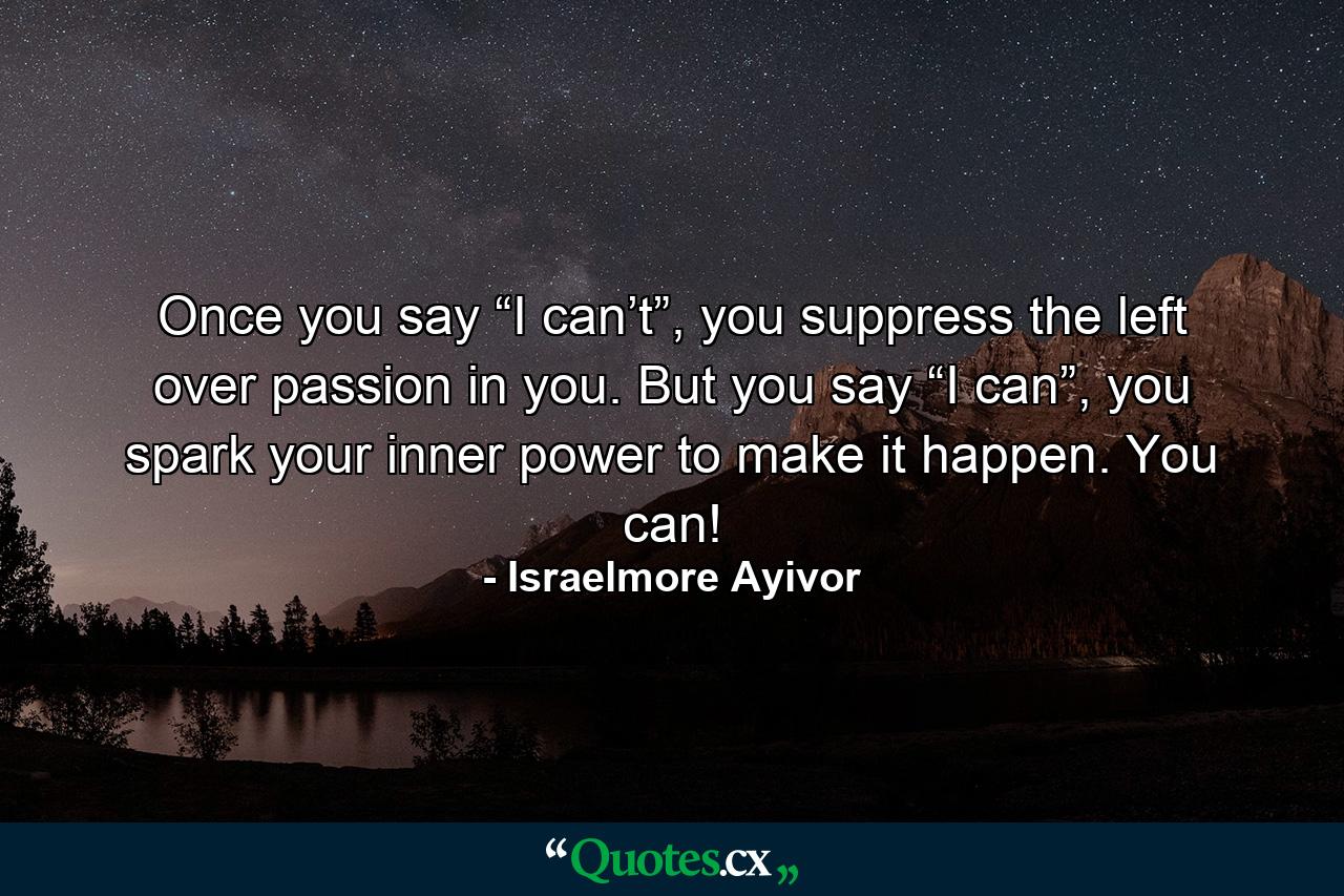 Once you say “I can’t”, you suppress the left over passion in you. But you say “I can”, you spark your inner power to make it happen. You can! - Quote by Israelmore Ayivor