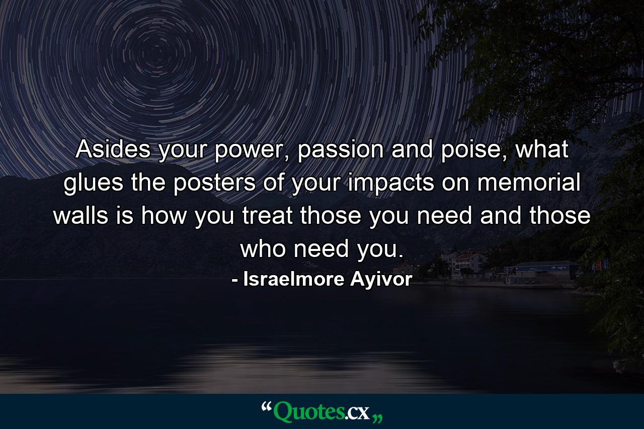 Asides your power, passion and poise, what glues the posters of your impacts on memorial walls is how you treat those you need and those who need you. - Quote by Israelmore Ayivor