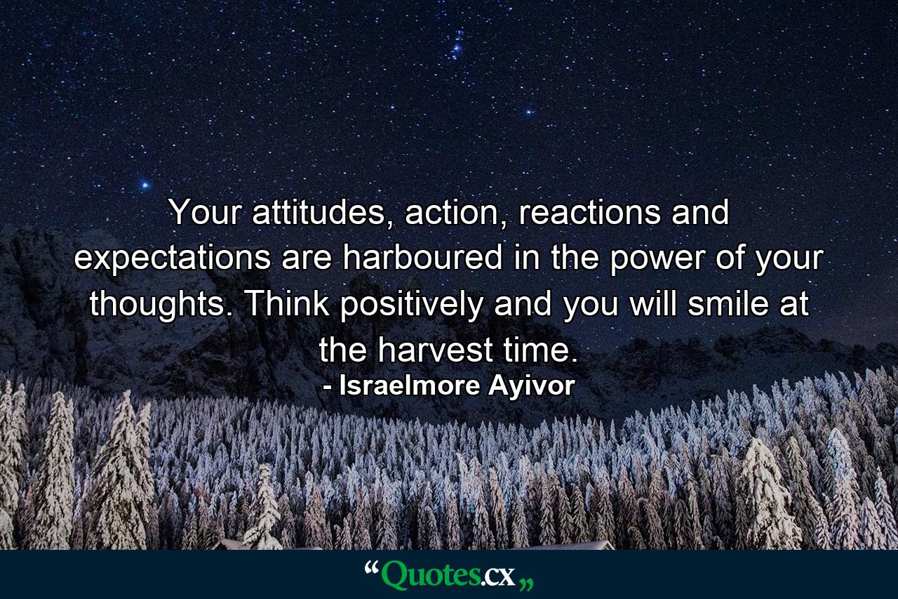 Your attitudes, action, reactions and expectations are harboured in the power of your thoughts. Think positively and you will smile at the harvest time. - Quote by Israelmore Ayivor