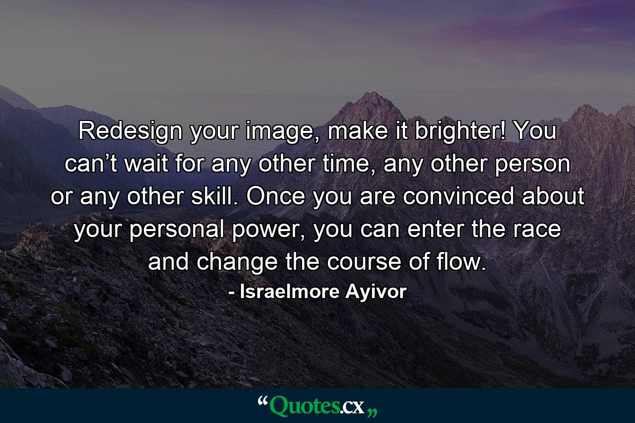 Redesign your image, make it brighter! You can’t wait for any other time, any other person or any other skill. Once you are convinced about your personal power, you can enter the race and change the course of flow. - Quote by Israelmore Ayivor