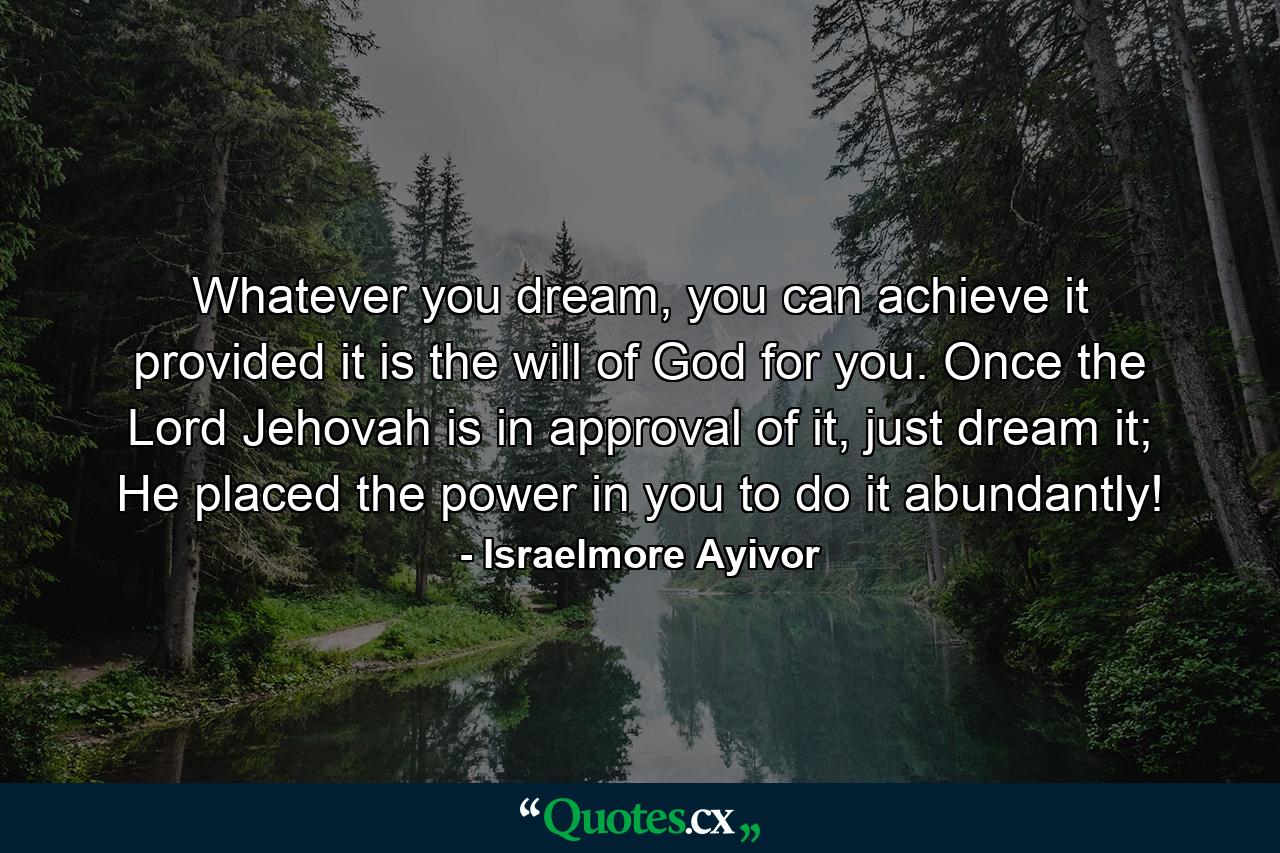 Whatever you dream, you can achieve it provided it is the will of God for you. Once the Lord Jehovah is in approval of it, just dream it; He placed the power in you to do it abundantly! - Quote by Israelmore Ayivor