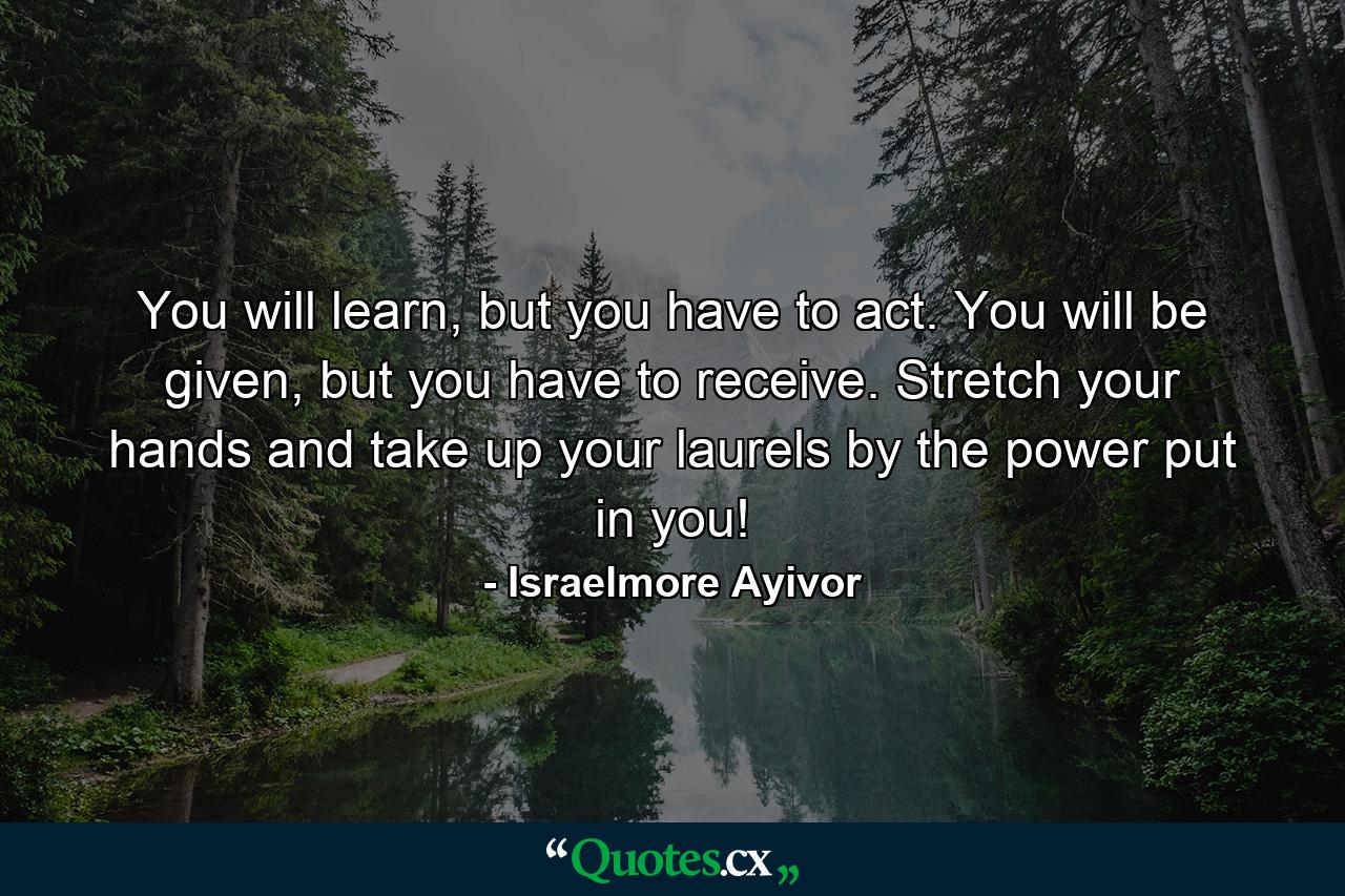 You will learn, but you have to act. You will be given, but you have to receive. Stretch your hands and take up your laurels by the power put in you! - Quote by Israelmore Ayivor