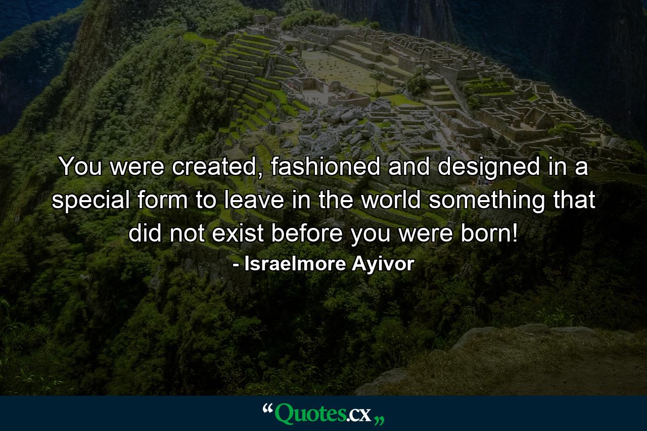 You were created, fashioned and designed in a special form to leave in the world something that did not exist before you were born! - Quote by Israelmore Ayivor