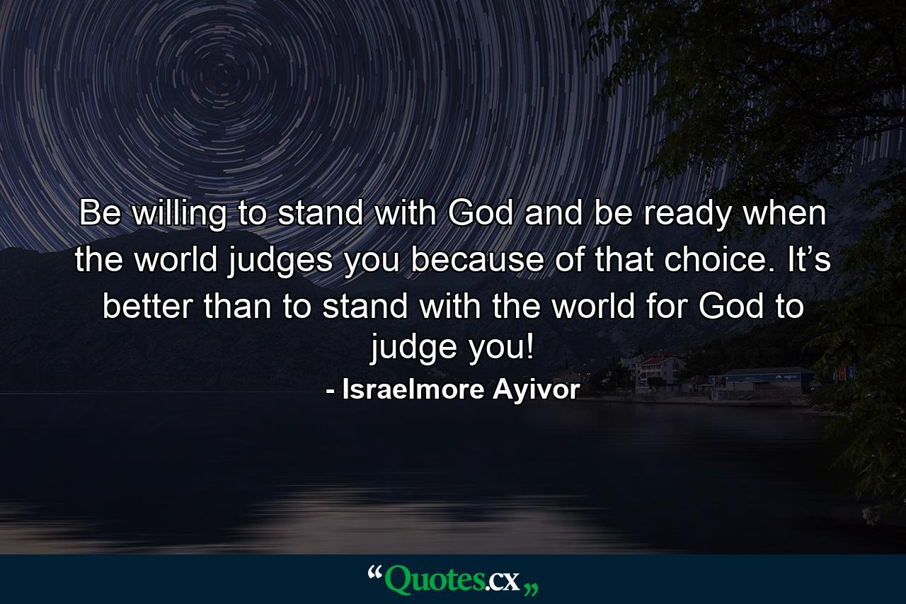 Be willing to stand with God and be ready when the world judges you because of that choice. It’s better than to stand with the world for God to judge you! - Quote by Israelmore Ayivor