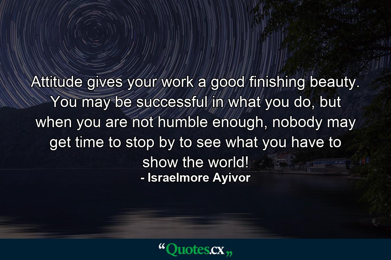 Attitude gives your work a good finishing beauty. You may be successful in what you do, but when you are not humble enough, nobody may get time to stop by to see what you have to show the world! - Quote by Israelmore Ayivor