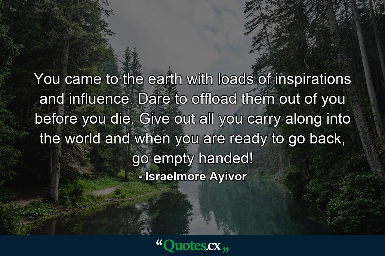 You came to the earth with loads of inspirations and influence. Dare to offload them out of you before you die. Give out all you carry along into the world and when you are ready to go back, go empty handed! - Quote by Israelmore Ayivor