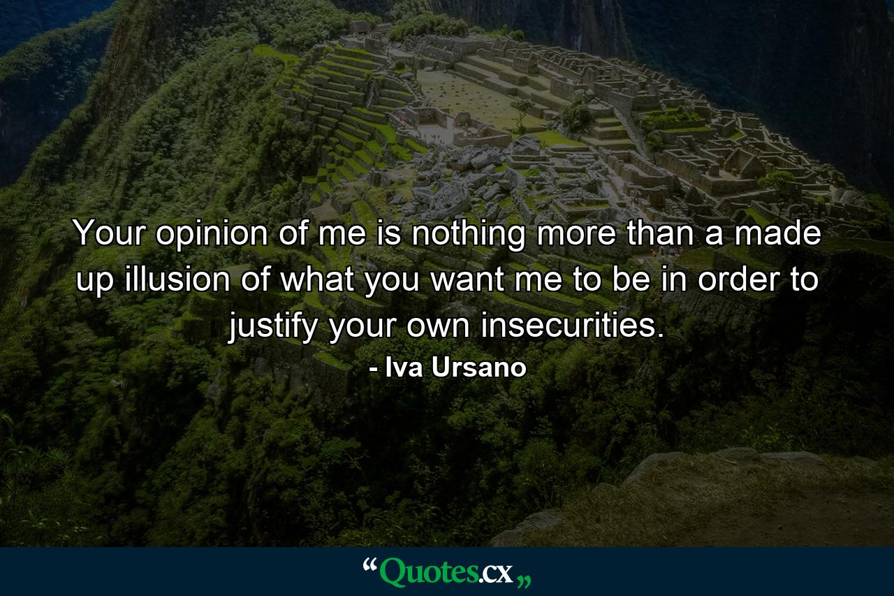 Your opinion of me is nothing more than a made up illusion of what you want me to be in order to justify your own insecurities. - Quote by Iva Ursano