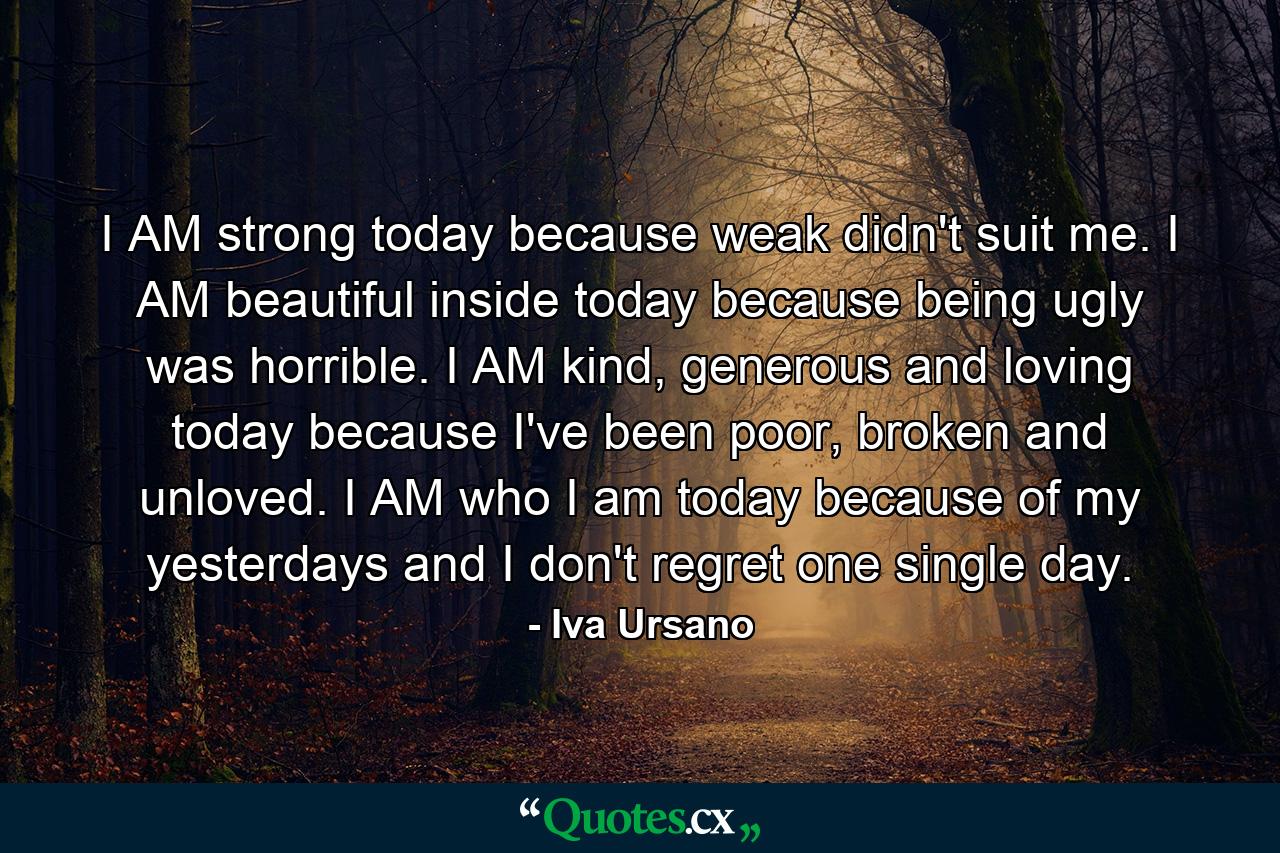 I AM strong today because weak didn't suit me. I AM beautiful inside today because being ugly was horrible. I AM kind, generous and loving today because I've been poor, broken and unloved. I AM who I am today because of my yesterdays and I don't regret one single day. - Quote by Iva Ursano